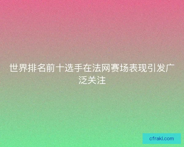 世界排名前十选手在法网赛场表现引发广泛关注