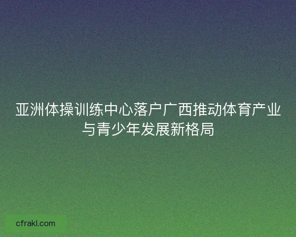 亚洲体操训练中心落户广西推动体育产业与青少年发展新格局