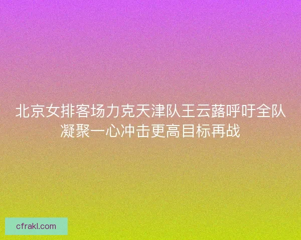 北京女排客场力克天津队王云蕗呼吁全队凝聚一心冲击更高目标再战
