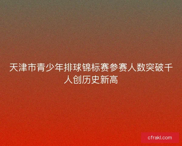 天津市青少年排球锦标赛参赛人数突破千人创历史新高