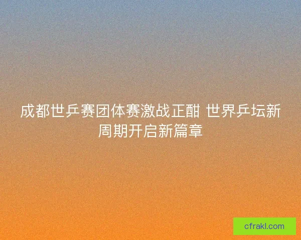 成都世乒赛团体赛激战正酣 世界乒坛新周期开启新篇章