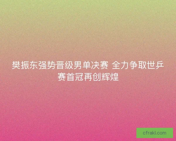 樊振东强势晋级男单决赛 全力争取世乒赛首冠再创辉煌
